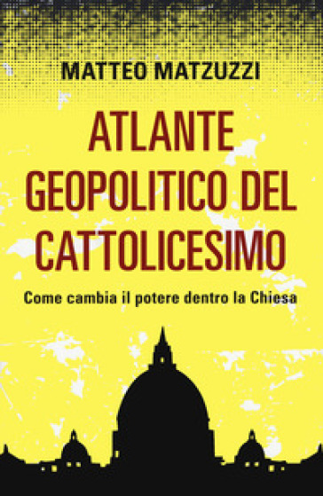 Atlante geopolitico del Cattolicesimo. Come cambia il potere dentro la Chiesa - Matteo Matzuzzi