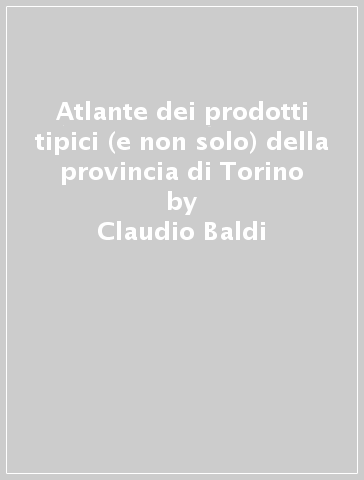 Atlante dei prodotti tipici (e non solo) della provincia di Torino - Claudio Baldi