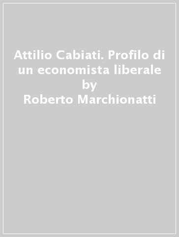 Attilio Cabiati. Profilo di un economista liberale - Roberto Marchionatti