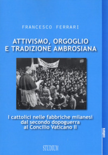 Attivismo, orgoglio e tradizione ambrosiana. I cattolici nelle fabbriche milanesi dal secondo dopoguerra al Concilio Vaticano II - Francesco Ferrari