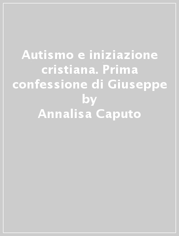 Autismo e iniziazione cristiana. Prima confessione di Giuseppe - Annalisa Caputo - Guido D