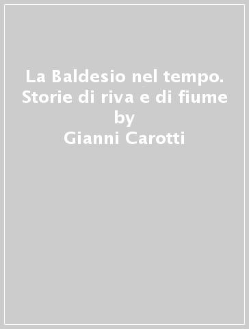 La Baldesio nel tempo. Storie di riva e di fiume - Gianni Carotti