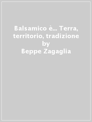 Balsamico è... Terra, territorio, tradizione - Beppe Zagaglia - Francesco Saccani