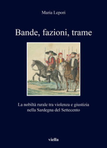 Bande, fazioni, trame. La nobiltà rurale tra violenza e giustizia nella Sardegna del Settecento - Maria Lepori