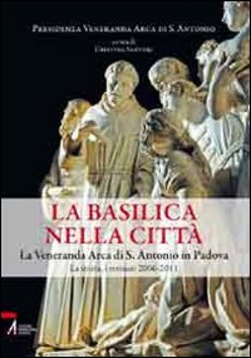 La Basilica nella Città. La veneranda arca di S. Antonio in Padova. La storia, i restauri 2006-2011