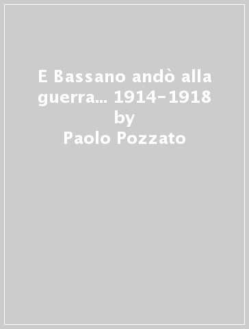 E Bassano andò alla guerra... 1914-1918 - Paolo Pozzato - Ruggero Dal Molin