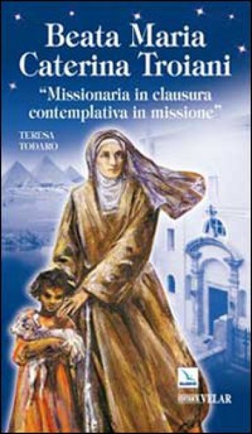 Beata Maria Caterina Troiani. Missionaria in clausura, contemplativa in missione - Teresa Todaro