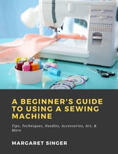 A Beginner s Guide to Using a Sewing Machine: Tips, Techniques, Needles, Accessories, Art, & More
