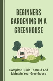 Beginners Gardening In A Greenhouse: Complete Guide To Build And Maintain Your Greenhouse