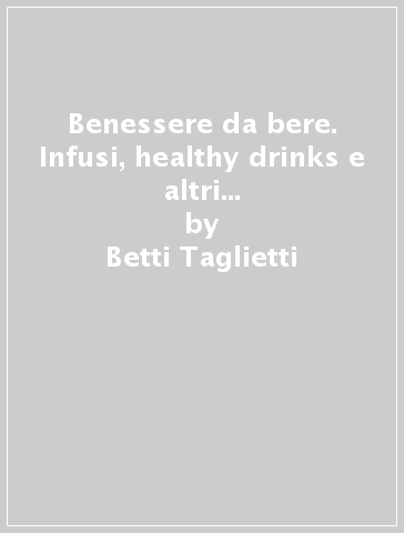 Benessere da bere. Infusi, healthy drinks e altri miracoli d'acqua dolce - Betti Taglietti