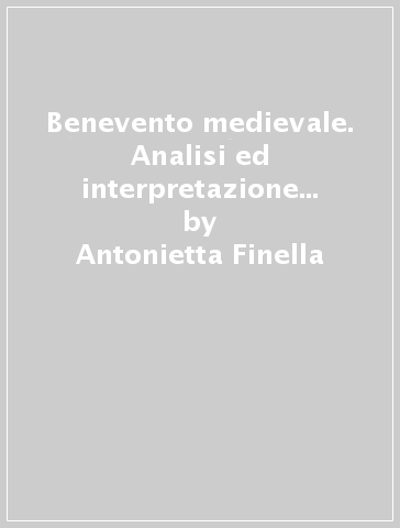 Benevento medievale. Analisi ed interpretazione dell'impianto urbano - Antonietta Finella