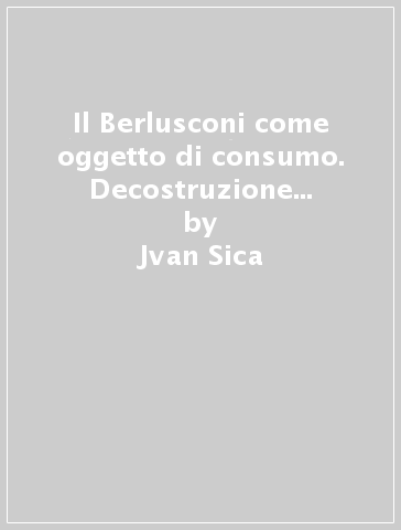 Il Berlusconi come oggetto di consumo. Decostruzione della politica e neo-televisione - Jvan Sica