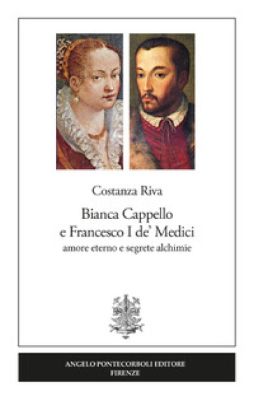 Bianca Cappello e Francesco I de' Medici. Amore eterno e segrete alchimie - Costanza Riva