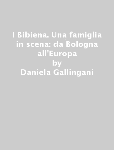 I Bibiena. Una famiglia in scena: da Bologna all'Europa - Daniela Gallingani