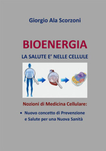 Bioenergia. La salute è nelle cellule. Nozioni di medicina cellulare: nuovo concetto di prevenzione e salute per una nuova sanità - Giorgio Ala Scorzoni