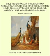 Bird Neighbors: An Introductory Acquaintance with One Hundred and Fifity Birds Commonly Found in the Gardens, Meadows and Woods About Our Homes