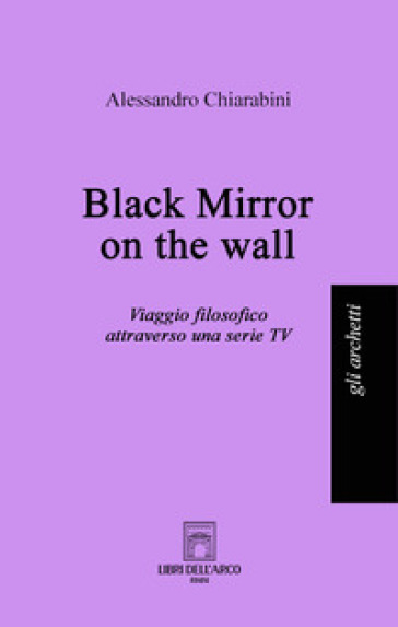 Black mirror on the wall. Viaggio filosofico attraverso una serie TV - Alessandro Chiarabini