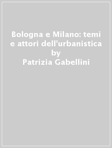 Bologna e Milano: temi e attori dell'urbanistica - Patrizia Gabellini