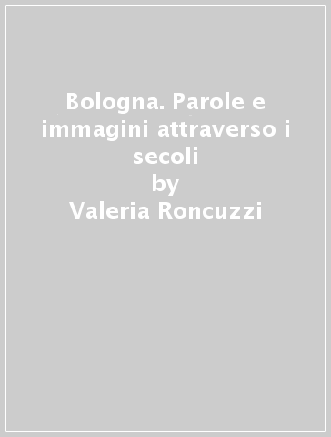 Bologna. Parole e immagini attraverso i secoli - Valeria Roncuzzi