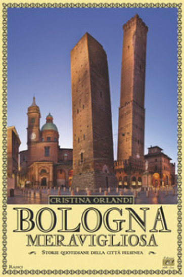 Bologna meravigliosa. Storie quotidiane della città felsinea - Cristina Orlandi