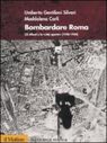 Bombardare Roma. Gli Alleati e la «Città aperta» (1940-1944) - Umberto Gentiloni Silveri - Maddalena Carli