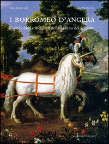 I Borromeo d'Angera. Collezionisti e mecenati nella Milano del Seicento. Ediz. illustrata - Anna E. Galli - Sergio Monferrini