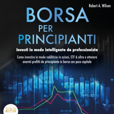 Borsa valori per principianti: Investire intelligentemente come un professionista - Come puoi investire in Azioni, ETF & Co. Ottenendo enormi profitti nel mercato azionario con poco capitale - Robert A. Wilson