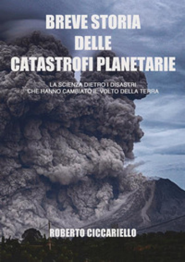 Breve storia delle catastrofi planetarie. La scienza dietro i disastri che hanno cambiato il volto della terra. Ediz. a colori - Roberto Ciccariello