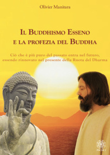 Il Buddhismo Esseno e la profezia del Buddha. Ciò che è più puro del passato entra nel futuro, essendo rinnovato nel presente della ruota del Dharma - Olivier Manitara