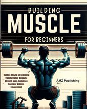 Building Muscle for Beginners : Building Muscle for Beginners: Transformative Workouts, Strength Gains, Confidence Boosting, Wellness Enhancement