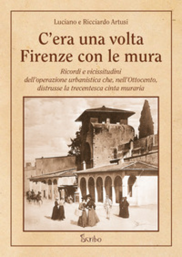 C'era una volta Firenze con le mura. Ricordi e vicissitudini dell'operazione urbanistica che, nell'Ottocento, distrusse la trecentesca cinta muraria - Luciano Artusi - Ricciardo Artusi