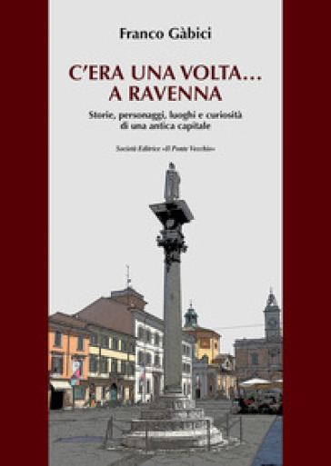 C'era una volta... a Ravenna. Storie, personaggi, luoghi e curiosità di una antica capitale - Franco Gabici