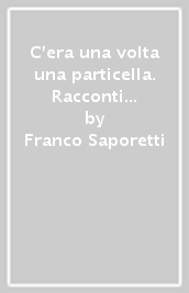 C era una volta una particella. Racconti fantastici dal mondo dell infinitamente piccolo