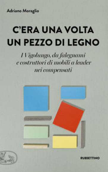 C'era una volta un pezzo di legno. I Vigolungo, da falegnami e costruttori di mobili a leader nei compensati - Adriano Moraglio