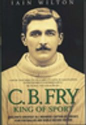 CB Fry: King Of Sport - England s Greatest All Rounder; Captain of Cricket, Star Footballer and World Record Holder