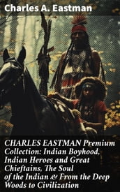 CHARLES EASTMAN Premium Collection: Indian Boyhood, Indian Heroes and Great Chieftains, The Soul of the Indian & From the Deep Woods to Civilization