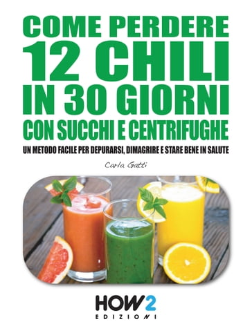 COME PERDERE 12 CHILI IN 30 GIORNI CON SUCCHI E CENTRIFUGHE. Un metodo facile per Depurarsi, Dimagrire e stare bene in Salute - Carla Gatti