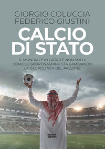 Calcio di Stato. Il Mondiale in Qatar e non solo: come lo sportwashing sta cambiando la geopolitica del pallone - Giorgio Coluccia - Federico Giustini