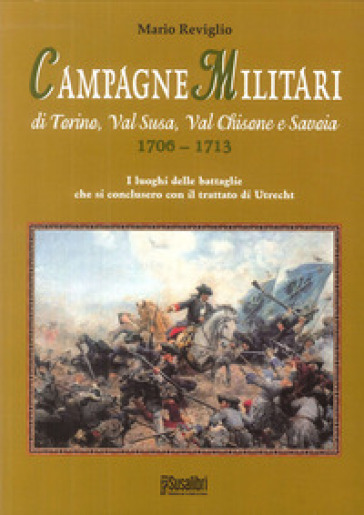 Campagne militari di Torino, Val Susa, Val Chisone e Savoia 1706-1713. I luoghi delle battaglie che si conclusero con il Trattato di Utrecht - Mario Reviglio