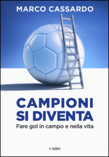 Campioni si diventa. Fare gol in campo e nella vita - Marco Cassardo