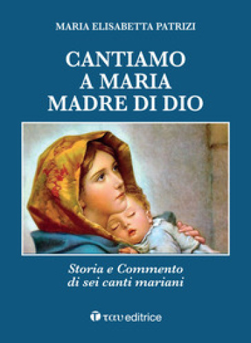 Cantiamo a Maria, madre di Dio. Storia e commento di sei canti mariani - Maria Elisabetta Patrizi