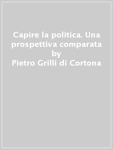 Capire la politica. Una prospettiva comparata - Pietro Grilli di Cortona - Orazio Lanza - Barbara Pisciotta