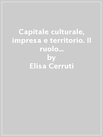 Capitale culturale, impresa e territorio. Il ruolo della cultura nelle dinamiche di insediamento d'impresa e sviluppo del territorio - Elisa Cerruti