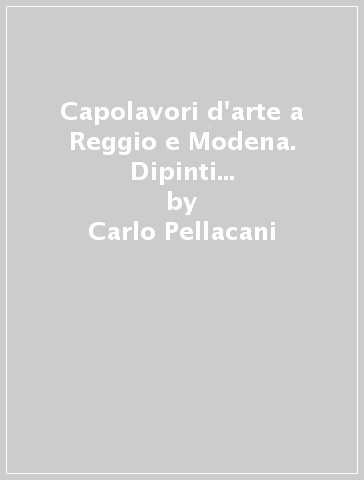 Capolavori d'arte a Reggio e Modena. Dipinti inediti e protagonisti del collezionismo nel XX secolo - Carlo Pellacani