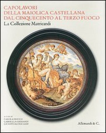 Capolavori della maiolica castellana dal '500 al terzo fuoco. La collezione Matricardi. Catalogo della mostra (Teramo, 2 aprile-31 ottobre 2012). Ediz. illustrata