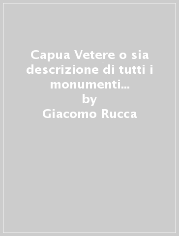 Capua Vetere o sia descrizione di tutti i monumenti di Capua antica (rist. anast. 1828) - Giacomo Rucca