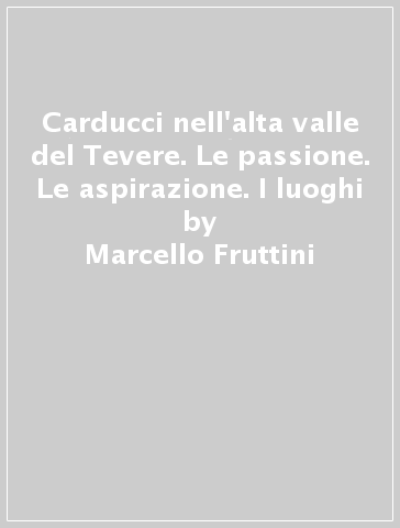 Carducci nell'alta valle del Tevere. Le passione. Le aspirazione. I luoghi - Marcello Fruttini