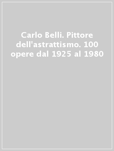 Carlo Belli. Pittore dell'astrattismo. 100 opere dal 1925 al 1980