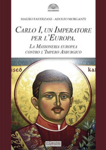 Carlo I d'Asburgo, un Imperatore per l'Europa. La Massoneria europea contro l'Impero Asburgico. Nuova ediz. - Mauro Faverzani - Adolfo Morganti