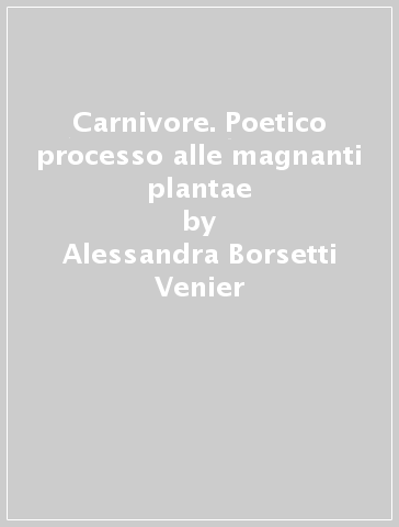 Carnivore. Poetico processo alle magnanti plantae - Alessandra Borsetti Venier - Giada Primavera - Liliana Ugolini